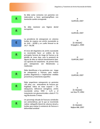 Diagnóstico y Tratamiento de Artritis Reumatoide del Adulto
19
Se debe evitar contactos con pacientes con
tuberculosis y hacer quimiopropfilaxis con
Isoniacida cuando corresponda B
GUIPCAR, 2007
Se debe mantener una higiene dental
escrupulosa
B
GUIPCAR, 2007
La prevalencia de osteoporosis en columna
lumbar de mujeres con artritis reumatoide es
de 16,8 - 28,8% y en cuello femoral es de
14,7 - 36,2%
III
[E: Shekelle]
Sinigaglia L, 2000
Al inicio del diagnóstico de artritis reumatoide
se recomienda hacer un análisis de los
principales factores de riesgo de fractura y de
pérdida de masa ósea, ante la presencia de
alguno de ellos se indicará densitometría ósea.
Las opciones de tratamiento de primera línea
para osteoporosis son Alendronato y
risedronato
D
GUIPCAR, 2007
Debe identificarse a los pacientes con riesgo
de osteoporosis y fractura, para realizar
pruebas diagnósticas e implementar medidas
preventivas y tratamiento específico
D
GUIPCAR, 2007
Debe sospecharse osteoporosis en pacientes
>65 años, con antecedente de fractura por
fragilidad, índice de masa corporal < 19,
tabaquismo, deficiencia estrogénica, artritis
reumatoide activa, HAQ > 1,25 y el
tratamiento con glucocorticoides a dosis ≥ 7.5
mg/día durante 3 meses
A
[E: Shekelle]
van Staa TP, 2002
Un porcentaje elevado de fracturas vertebrales
son asintomáticas, por lo que se recomienda
realizar radiografía lateral de columna dorsal y
lumbar para evaluar la existencia de fractura o
deformidad vertebral
C
[E: Shekelle]
Başkan BM, 2007
R
R
R
R
R
E
R
 