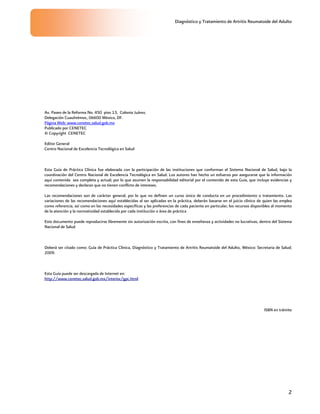 Diagnóstico y Tratamiento de Artritis Reumatoide del Adulto
2
Av. Paseo de la Reforma No. 450 piso 13, Colonia Juárez,
Delegación Cuauhtémoc, 06600 México, DF.
Página Web: www.cenetec.salud.gob.mx
Publicado por CENETEC
© Copyright CENETEC
Editor General
Centro Nacional de Excelencia Tecnológica en Salud
Esta Guía de Práctica Clínica fue elaborada con la participación de las instituciones que conforman el Sistema Nacional de Salud, bajo la
coordinación del Centro Nacional de Excelencia Tecnológica en Salud. Los autores han hecho un esfuerzo por asegurarse que la información
aquí contenida sea completa y actual; por lo que asumen la responsabilidad editorial por el contenido de esta Guía, que incluye evidencias y
recomendaciones y declaran que no tienen conflicto de intereses.
Las recomendaciones son de carácter general, por lo que no definen un curso único de conducta en un procedimiento o tratamiento. Las
variaciones de las recomendaciones aquí establecidas al ser aplicadas en la práctica, deberán basarse en el juicio clínico de quien las emplea
como referencia, así como en las necesidades específicas y las preferencias de cada paciente en particular; los recursos disponibles al momento
de la atención y la normatividad establecida por cada institución o área de práctica
Este documento puede reproducirse libremente sin autorización escrita, con fines de enseñanza y actividades no lucrativas, dentro del Sistema
Nacional de Salud
Deberá ser citado como: Guía de Práctica Clínica, Diagnóstico y Tratamiento de Artritis Reumatoide del Adulto, México: Secretaria de Salud;
2009.
Esta Guía puede ser descargada de Internet en:
http://www.cenetec.salud.gob.mx/interior/gpc.html
ISBN en trámite
 