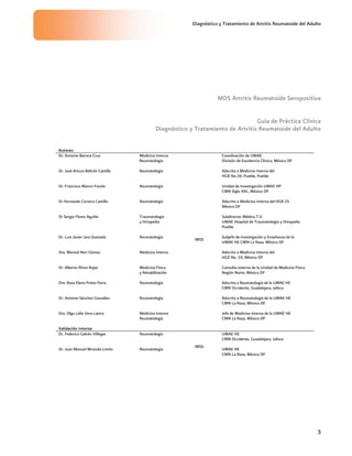 Diagnóstico y Tratamiento de Artritis Reumatoide del Adulto
3
M05 Artritis Reumatoide Seropositiva
Guía de Práctica Clínica
Diagnóstico y Tratamiento de Artritis Reumatoide del Adulto
Autores:
Dr. Antonio Barrera Cruz Medicina Interna
Reumatología
Coordinación de UMAE
División de Excelencia Clínica, México DF
Dr. José Arturo Beltrán Castillo Reumatología Adscrita a Medicina Interna del
HGR No.36, Puebla, Puebla
Dr. Francisco Blanco Favela Reumatología Unidad de Investigación UMAE HP
CMN Siglo XXI., México DF
Dr Hernando Cervera Castillo Reumatología Adscrito a Medicina Interna del HGR 25
México DF
Dr Sergio Flores Aguilar Traumatología
y Ortopedia
Subdirector Médico T.V.
UMAE Hospital de Traumatología y Ortopedia
Puebla
Dr. Luis Javier Jara Quezada Reumatología Subjefe de Investigación y Enseñanza de la
UMAE HE CMN La Raza, México DF
Dra. Marisol Neri Gómez Medicina Interna Adscrita a Medicina Interna del
HGZ No. 24, México DF
Dr. Alberto Pérez Rojas Medicina Física
y Rehabilitación
Consulta externa de la Unidad de Medicina Física
Región Norte, México DF
Dra. Rosa Elena Prieto Parra Reumatología Adscrita a Reumatología de la UMAE HE
CMN Occidente, Guadalajara, Jalisco
Dr. Antonio Sánchez González Reumatología Adscrito a Reumatología de la UMAE HE
CMN La Raza, México DF
Dra. Olga Lidia Vera Lastra Medicina Interna
Reumatología
IMSS
Jefe de Medicina Interna de la UMAE HE
CMN La Raza, México DF
Validación Interna:
Dr. Federico Galván Villegas Reumatología UMAE HE
CMN Occidente, Guadalajara, Jalisco
Dr. Juan Manuel Miranda Limón Reumatología
IMSS
UMAE HE
CMN La Raza, México DF
 
