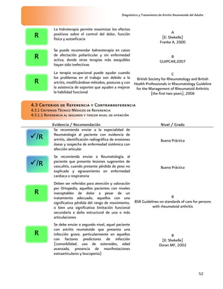 Diagnóstico y Tratamiento de Artritis Reumatoide del Adulto
52
La hidroterapia permite maximizar los efectos
positivos sobre el control del dolor, función
física y autoeficacia
A
[E: Shekelle]
Franke A, 2000
Se puede recomendar balneoterapia en casos
de afectación poliarticular y sin enfermedad
activa, donde otras terapias más asequibles
hayan sido inefectivas
B
GUIPCAR,2007
La terapia ocupacional puede ayudar cuando
los problemas en el trabajo son debido a la
artritis, modificándose métodos, posturas y con
la asistencia de soportes que ayuden a mejorar
la habilidad funcional
C
British Society for Rheumatology and British
Health Professionals in Rheumatology Guideline
for the Management of Rheumatoid Arthritis
(the first two years), 2006
4.3 Criterios de Referencia y Contrarreferencia
4.3.1 Criterios Técnico Médicos de Referencia
4.3.1.1 Referencia al segundo y tercer nivel de atención
Evidencia / Recomendación Nivel / Grado
Se recomienda enviar a la especialidad de
Reumatología al paciente con evidencia de
artritis, identificación radiográfica de erosiones
óseas y sospecha de enfermedad sistémica con
afección articular
Buena Práctica
Se recomienda enviar a Reumatología, al
paciente que presente lesiones sugerentes de
vasculitis, cuando presente pérdida de peso no
explicada y agravamiento en enfermedad
cardiaca o respiratoria
Buena Práctica
Deben ser referidos para atención y valoración
por Ortopedia, aquellos pacientes con niveles
inaceptables de dolor a pesar de un
tratamiento adecuado, aquellos con una
significativa pérdida del rango de movimiento,
o bien una significativa limitación funcional
secundaria a daño estructural de una o más
articulaciones
B
BSR Guidelines on standards of care for persons
with rheumatoid arthritis
Se debe enviar a segundo nivel, aquel paciente
con artritis reumatoide que presenta una
infección grave, particularmente en aquellos
con factores predictores de infección
(comorbilidad, uso de esteroides, edad
avanzada, presencia de manifestaciones
extraarticulares y leucopenia)
B
[E: Shekelle]
Doran MF, 2002
R
R
/R
/R
R
R
R
 