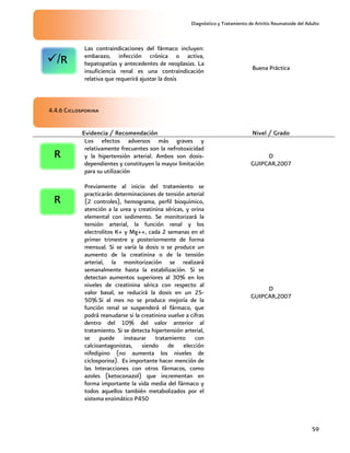 Diagnóstico y Tratamiento de Artritis Reumatoide del Adulto
59
Las contraindicaciones del fármaco incluyen:
embarazo, infección crónica o activa,
hepatopatías y antecedentes de neoplasias. La
insuficiencia renal es una contraindicación
relativa que requerirá ajustar la dosis
Buena Práctica
4.4.6 Ciclosporina
Evidencia / Recomendación Nivel / Grado
Los efectos adversos más graves y
relativamente frecuentes son la nefrotoxicidad
y la hipertensión arterial. Ambos son dosis-
dependientes y constituyen la mayor limitación
para su utilización
D
GUIPCAR,2007
Previamente al inicio del tratamiento se
practicarán determinaciones de tensión arterial
(2 controles), hemograma, perfil bioquímico,
atención a la urea y creatinina séricas, y orina
elemental con sedimento. Se monitorizará la
tensión arterial, la función renal y los
electrolitos K+ y Mg++, cada 2 semanas en el
primer trimestre y posteriormente de forma
mensual. Si se varía la dosis o se produce un
aumento de la creatinina o de la tensión
arterial, la monitorización se realizará
semanalmente hasta la estabilización. Si se
detectan aumentos superiores al 30% en los
niveles de creatinina sérica con respecto al
valor basal, se reducirá la dosis en un 25-
50%.Si al mes no se produce mejoría de la
función renal se suspenderá el fármaco, que
podrá reanudarse si la creatinina vuelve a cifras
dentro del 10% del valor anterior al
tratamiento. Si se detecta hipertensión arterial,
se puede instaurar tratamiento con
calcioantagonistas, siendo de elección
nifedipino (no aumenta los niveles de
ciclosporina). Es importante hacer mención de
las Interacciones con otros fármacos, como
azoles (ketoconazol) que incrementan en
forma importante la vida media del fármaco y
todos aquellos también metabolizados por el
sistema enzimático P450
D
GUIPCAR,2007
/R
R
R
 