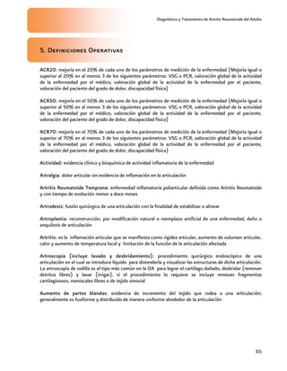 Diagnóstico y Tratamiento de Artritis Reumatoide del Adulto
65
5. Definiciones Operativas
ACR20: mejoría en el 20% de cada uno de los parámetros de medición de la enfermedad (Mejoría igual o
superior al 20% en al menos 3 de los siguientes parámetros: VSG o PCR, valoración global de la actividad
de la enfermedad por el médico, valoración global de la actividad de la enfermedad por el paciente,
valoración del paciente del grado de dolor, discapacidad física)
ACR50: mejoría en el 50% de cada uno de los parámetros de medición de la enfermedad (Mejoría igual o
superior al 50% en al menos 3 de los siguientes parámetros: VSG o PCR, valoración global de la actividad
de la enfermedad por el médico, valoración global de la actividad de la enfermedad por el paciente,
valoración del paciente del grado de dolor, discapacidad física)
ACR70: mejoría en el 70% de cada uno de los parámetros de medición de la enfermedad (Mejoría igual o
superior al 70% en al menos 3 de los siguientes parámetros: VSG o PCR, valoración global de la actividad
de la enfermedad por el médico, valoración global de la actividad de la enfermedad por el paciente,
valoración del paciente del grado de dolor, discapacidad física)
Actividad: evidencia clínica y bioquímica de actividad inflamatoria de la enfermedad
Artralgia: dolor articular sin evidencia de inflamación en la articulación
Artritis Reumatoide Temprana: enfermedad inflamatoria poliarticular definida como Artritis Reumatoide
y con tiempo de evolución menor a doce meses
Artrodesis: fusión quirúrgica de una articulación con la finalidad de estabilizar o alinear
Artroplastia: reconstrucción, por modificación natural o reemplazo artificial de una enfermedad, daño o
anquilosis de articulación
Artritis: es la inflamación articular que se manifiesta como rigidez articular, aumento de volumen articular,
calor y aumento de temperatura local y limitación de la función de la articulación afectada
Artroscopia (incluye lavado y desbridamiento): procedimiento quirúrgico endoscópico de una
articulación en el cual se introduce líquido para distenderla y visualizar las estructuras de dicha articulación.
La artroscopía de rodilla es el tipo más común en la OA para legrar el cartílago dañado, desbridar (remover
detritus libres) y lavar (irrigar), si el procedimiento lo requiere se incluye remover fragmentos
cartilaginosos, meniscales libres o de tejido sinovial
Aumento de partes blandas: evidencia de incremento del tejido que rodea a una articulación;
generalmente es fusiforme y distribuido de manera uniforme alrededor de la articulación
 