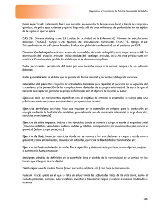 Diagnóstico y Tratamiento de Artritis Reumatoide del Adulto
66
Ejercicio de Fortalecimiento: actividad física específica y sistematizada que tiene como objetivo, mejorar
o aumentar la fuerza muscular
Erosiones: pérdida de definición de la superficie ósea o pérdida de la continuidad de la cortical en los
huesos que integran la articulación
Fisioterapia: uso de medios físicos (calor, corriente eléctrica, etc.) con fines de tratamiento
Función física: grado en el que la falta de salud limita las actividades física de la vida diaria, como el
cuidado personal,. Caminar, subir escaleras, levantar o transportar cargas, y realizar esfuerzos moderados e
intensos
Calor superficial: tratamiento físico que consiste en aumentar la temperatura local a través de compresas
químicas, de gel o agua calientes y que no llega más allá de unos milímetros de profundidad en los tejidos
de la región en que se aplica
DAS 28: Disease Activity score 28 (Indice de actividad de la Enfermedad) Número de articulaciones
dolorosas (N.A.D.). Rango: 0-28; Número de articulaciones tumefactas (N.A.T.)).. Rango: 0-28;
Eritrosedimentación o Proteína Reactiva; Evaluación global de la enfermedad por el paciente por EVA
Disminución del espacio articular: es una de las medidas de lesión radiográfica más importantes en AR. La
disminución del espacio articular indica pérdida del cartílago articular. En la AR esta pérdida suele ser
simétrica. Cuando existe pérdida total del espacio se denomina anquílosis
Dolor persistente: persistencia del dolor por una duración mayor a lo normal, después de un estímulo
doloroso
Dolor generalizado: es el dolor que se percibe de forma bilateral y por arriba y debajo de la cintura
Educación del paciente: conjunto de actividades diseñadas para capacitar al paciente en la vigilancia del
tratamiento y la prevención de las complicaciones derivadas de su propia enfermedad: Se trata de que el
paciente sea capaz de gestionar su propia enfermedad con el objetivo de mejorar su salud
Ejercicio: serie de movimientos específicos con el objetivo de entrenar o desarrollar el cuerpo para una
práctica rutinaria o como un entrenamiento para promover la salud
Ejercicios aeróbicos: actividad física que requiere de la obtención de oxígeno para la producción de
energía mediante la fosforilación oxidativa, generalmente son de moderada intensidad y larga duración(
ejercicios de resistencia)
Ejercicio de Alto Impacto: incluye a los ejercicios donde se somete a cargas u estrés al esqueleto axial
(columna vertebral, sacroiliacas, caderas, rodillas y tobillos, principalmente por movimientos para vencer la
gravedad (saltar, cargar pesas, etc.)
Ejercicio de Bajo Impacto: ejercicios donde no se somete a las articulaciones a cargas u estrés contra
gravedad, como estiramientos, movilización articular, ejercicios de flexibilidad y coordinación, etc.
 