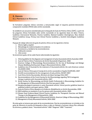 Diagnóstico y Tratamiento de Artritis Reumatoide del Adulto
68
6. Anexos
6.1. Protocolo de Búsqueda
Se formularon preguntas clínicas concretas y estructuradas según el esquema paciente-intervención-
comparación-resultado (PICO) sobre artritis reumatoide.
Se estableció una secuencia estandarizada para la búsqueda de Guías de Práctica Clínica (GPC), a partir de
las preguntas clínicas formuladas sobre artritis reumatoide en las siguientes bases de datos: Fisterra,
Guidelines Internacional Networks, Practice Guideline, National Guideline Clearinghouse, New Zealand
Clinical Guidelines Group, Primary Care Clinical Practice Guidelines y Scottish Intercollegiate Guidelines
Network.
El grupo de trabajo selecciono las guías de práctica clínica con los siguientes criterios:
1. Idioma inglés y español
2. Metodología de medicina basada en la evidencia
3. Consistencia y claridad en las recomendaciones
4. Publicación reciente
5. Libre acceso
Se encontraron guías, de las cuales fueron seleccionadas las siguientes:
1. Clinical guideline for the diagnosis and management of early rheumatoid arthritis Australian 2009
2. Guía de Práctica Clínica Tratamiento de Artritis Reumatoide (Argentina), 2008
3. American Collage of Rheumatology Recommendations for the Use of Nonbiologic and Biologic
Disease-Modifying Antirheumatic Drugs in Rheumatoid Arthritis, 2008
4. Guidelines Use of rituximab for the treatment of rheumatoid arthritis: the Latin American context
(GLADAR) 2008
5. Guía de Práctica Clínica para el manejo de la artritis reumatoide en España (GUIPCAR), 2007
6. EULAR recommendations for the management of early arthritis, ESCISIT 2007
7. Guía Clínica Artritis Reumatoidea, Ministerio de Salud, Santiago Chile 2007
8. Recommendations of the French Society for the Rheumatology regarding TNF α antagonist
therapy in patients with rheumatoid arthritis, 2007
9. British Society for Rheumatology and British Health Professionals in Rheumatology Guideline for
the Management of Rheumatoid Arthritis (the first two years), 2006
10. Nonpharmacological treatments in early rheumatoid arthritis: clinical practice guidelines based on
published evidence and expert opinion, 2006
11. Guías de Práctica Clínica Basadas en la Evidencia, Rehabilitación en Artritis Reumatoidea, 2006
12. BSR Guidelines on standards of care for persons with rheumatoid arthritis, 2005
13. Ottawa Panel Evidence-Based Clinical Practice Guidelines for Therapeutic Exercises and Manual
Therapy in the Management of Osteoarthritis, 2005
14. Guidelines for the Management of Rheumatoid Arthritis, American College of Rheumatology 2002
15. Management of Early Rheumatoid Arthritis, SIGN 2000
De estas guías se tomaron gran parte de las recomendaciones. Para las recomendaciones no incluidas en las
guías de referencia el proceso de búsqueda se llevo a cabo en Pubmed y Cochrane Library Plus utilizando
los términos y palabras claves: “rheumatoid arthritis” AND “Diagnosis” AND ”Treatment”
 