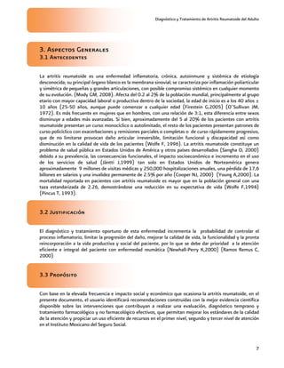 Diagnóstico y Tratamiento de Artritis Reumatoide del Adulto
7
3. Aspectos Generales
3.1 Antecedentes
La artritis reumatoide es una enfermedad inflamatoria, crónica, autoinmune y sistémica de etiología
desconocida; su principal órgano blanco es la membrana sinovial; se caracteriza por inflamación poliarticular
y simétrica de pequeñas y grandes articulaciones, con posible compromiso sistémico en cualquier momento
de su evolución. (Mody GM, 2008). Afecta del 0.2 al 2% de la población mundial, principalmente al grupo
etario con mayor capacidad laboral o productiva dentro de la sociedad, la edad de inicio es a los 40 años ±
10 años (25-50 años, aunque puede comenzar a cualquier edad (Firestein G,2005) (O¨Sullivan JM,
1972). Es más frecuente en mujeres que en hombres, con una relación de 3:1, esta diferencia entre sexos
disminuye a edades más avanzadas. Si bien, aproximadamente del 5 al 20% de los pacientes con artritis
reumatoide presentan un curso monocíclico o autolimitado, el resto de los pacientes presentan patrones de
curso policíclico con exacerbaciones y remisiones parciales o completas o de curso rápidamente progresivo,
que de no limitarse provocan daño articular irreversible, limitación funcional y discapacidad así como
disminución en la calidad de vida de los pacientes (Wolfe F, 1996). La artritis reumatoide constituye un
problema de salud pública en Estados Unidos de América y otros países desarrollados (Sangha O, 2000)
debido a su prevalencia, las consecuencias funcionales, el impacto socioeconómico e incremento en el uso
de los servicios de salud (Jäntti J,1999) tan solo en Estados Unidos de Norteamérica genera
aproximadamente 9 millones de visitas médicas y 250,000 hospitalizaciones anuales, una pérdida de 17,6
billones en salarios y una invalidez permanente de 2.5% por año (Cooper NJ, 2000) (Young A,2000). La
mortalidad reportada en pacientes con artritis reumatoide es mayor que en la población general con una
taza estandarizada de 2.26, demostrándose una reducción en su expectativa de vida (Wolfe F,1994)
(Pincus T, 1993).
3.2 Justificación
El diagnóstico y tratamiento oportuno de esta enfermedad incrementa la probabilidad de controlar el
proceso inflamatorio, limitar la progresión del daño, mejorar la calidad de vida, la funcionalidad y la pronta
reincorporación a la vida productiva y social del paciente, por lo que se debe dar prioridad a la atención
eficiente e integral del paciente con enfermedad reumática (Newhall-Perry K,2000) (Ramos Remus C,
2000)
3.3 Propósito
Con base en la elevada frecuencia e impacto social y económico que ocasiona la artritis reumatoide, en el
presente documento, el usuario identificará recomendaciones construidas con la mejor evidencia científica
disponible sobre las intervenciones que contribuyan a realizar una evaluación, diagnóstico temprano y
tratamiento farmacológico y no farmacológico efectivos, que permitan mejorar los estándares de la calidad
de la atención y propiciar un uso eficiente de recursos en el primer nivel, segundo y tercer nivel de atención
en el Instituto Mexicano del Seguro Social.
 