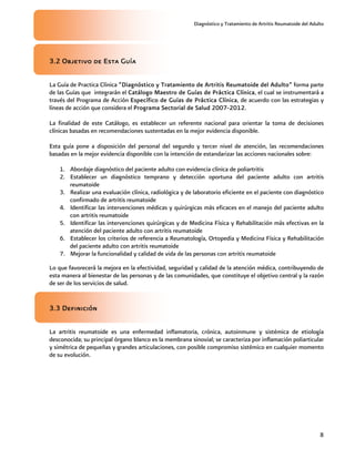 Diagnóstico y Tratamiento de Artritis Reumatoide del Adulto
8
3.2 Objetivo de Esta Guía
La Guía de Practica Clínica “Diagnóstico y Tratamiento de Artritis Reumatoide del Adulto” forma parte
de las Guías que integrarán el Catálogo Maestro de Guías de Práctica Clínica, el cual se instrumentará a
través del Programa de Acción Específico de Guías de Práctica Clínica, de acuerdo con las estrategias y
líneas de acción que considera el Programa Sectorial de Salud 2007-2012.
La finalidad de este Catálogo, es establecer un referente nacional para orientar la toma de decisiones
clínicas basadas en recomendaciones sustentadas en la mejor evidencia disponible.
Esta guía pone a disposición del personal del segundo y tercer nivel de atención, las recomendaciones
basadas en la mejor evidencia disponible con la intención de estandarizar las acciones nacionales sobre:
1. Abordaje diagnóstico del paciente adulto con evidencia clínica de poliartritis
2. Establecer un diagnóstico temprano y detección oportuna del paciente adulto con artritis
reumatoide
3. Realizar una evaluación clínica, radiológica y de laboratorio eficiente en el paciente con diagnóstico
confirmado de artritis reumatoide
4. Identificar las intervenciones médicas y quirúrgicas más eficaces en el manejo del paciente adulto
con artritis reumatoide
5. Identificar las intervenciones quirúrgicas y de Medicina Física y Rehabilitación más efectivas en la
atención del paciente adulto con artritis reumatoide
6. Establecer los criterios de referencia a Reumatología, Ortopedia y Medicina Física y Rehabilitación
del paciente adulto con artritis reumatoide
7. Mejorar la funcionalidad y calidad de vida de las personas con artritis reumatoide
Lo que favorecerá la mejora en la efectividad, seguridad y calidad de la atención médica, contribuyendo de
esta manera al bienestar de las personas y de las comunidades, que constituye el objetivo central y la razón
de ser de los servicios de salud.
3.3 Definición
La artritis reumatoide es una enfermedad inflamatoria, crónica, autoinmune y sistémica de etiología
desconocida; su principal órgano blanco es la membrana sinovial; se caracteriza por inflamación poliarticular
y simétrica de pequeñas y grandes articulaciones, con posible compromiso sistémico en cualquier momento
de su evolución.
 