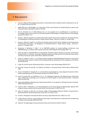Diagnóstico y Tratamiento de Artritis Reumatoide del Adulto
86
7. Bibliografía
1. American College of Rheumatology Subcommittee on Rheumatoid Arthritis Guidelines; Arthritis & Rheumatism Vol. 46,
No. 2, February 2002, pp 328–346
2. Başkan BM, Sivas F, Alemdaroğlu E, et al. Association of bone mineral density and vertebral deformity in patients with
rheumatoid arthritis. Rheumatol Int 2007;27:579-584
3. Bori SG, Hernández Cruz B, Gobbo Montoya M, et al. Uso apropiado de los antiinflamatorios no esteroideos en
reumatología: documento de consenso de la Sociedad Española de Reumatología y el Colegio Mexicano de Reumatología.
Reumatol Clin 2009; 5: 3-12
4. Brosseau L, Wells GA, Tugwell P, et al; Ottawa Panel Evidence-Based Clinical Practice Guidelines for Therapeutic Exercises
in the Management of Rheumatoid Arthritis in Adults; Physical Therapy . Volume 84 . Number 10 . October 2004
5. Brosseau L, Wells GA, Tugwell P, et al; Ottawa Panel Evidence-Based Clinical Practice Guidelines for Electrotherapy and
Thermotherapy Interventions in the Management of Rheumatoid Arthritis in Adults; Physical Therapy . Volume 84 .
Number 11 . November 2004
6. Chakravarty K, McDonald H, Pullar T et el; BSR/BHPR guideline for disease-modifying anti-rheumatic drug
(DMARD)therapy in consultation with the British Association of Dermatologists Rheumatology 2008: 1-16
7. Cohen SB, Emery P, Greenwald MW, et al. Rituximab for rheumatoid arthritis refractory to anti-tumor necrosis factor
therapy: Results of a multicenter, randomized, double-blind, placebo-controlled, phase III trial evaluating primary efficacy
and safety at twenty-four weeks. Arthritis Rheum 2006;54:2793-2806
8. Combe B, Landewe R, Lukas C, et al; Studies Including Therapeutics (ESCISIT)Standing Committee for International
Clinical early arthritis: report of a task force of the EuropeanEULAR recommendations for the management of Ann Rheum
Dis 2007;66;34-45;
9. Cooper NJ. Economic burden of Rheumatoid arthritis: a systematic review. Rheumatology 2000;39:28-33
10. Doran MF, Crowson CS, Pond GR, et al. Predictors of infection in rheumatoid arthritis. Arthritis Rheum 2002;46:2294-
2300
11. Emery P, Breedveld FC, Dougados M, et al. Early referral recommendation for newly diagnosed rheumatoid arthritis:
evidence based development of a clinical guide.Ann Rheum Dis 2002;61:290-297
12. Emery P, Genovese MC, van Vollenhoven R, et al. Less radiographic progression with adalimumab plus methotrexate
versus methotrexate monotherapy across the spectrum of clinical response in early rheumatoid arthritis. J Rheumatol
2009 ;36:1429-1441
13. Evidence-Based Medicine Working Group. Evidence-based medicine. A new approach to teaching the practice of medicine.
JAMA 1992;268:2420-2425
14. Fautrel B, Pham T, Mouterde G, et al; Recommendations of the French Society for Rheumatology regarding TNFa
antagonist therapy in patients with rheumatoid arthritis; Joint Bone Spine 74 (2007) 627-637
15. Felson DT, Anderson JJ, Boers M, et el; American College of Rheumatology Preliminary Definition of Improvement in
Rheumatoid Arthritis; Arthritis & Rheumatism Vol 38, No 6, June 1995:727-35.
16. Firestein G. Pathogenesis of rheumatoid arthritis: how early is early? Arthritis Res Ther. 2005;7:157–159
17. Franke A, Reiner L, Resch KL. Long term efficacy of spa therapy in rheumatoid artritis-a randomized sham-controlled study
and follow-up. Rheumatology 2000;38:894-902
18. Gabriel SE. The epidemiology of rheumatoid arthritis. Rheum Dis Clin North Am 2001;27:269-81
 