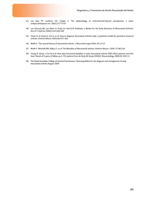 Diagnóstico y Tratamiento de Artritis Reumatoide del Adulto
89
63. van Staa TP, Leufkens HG, Cooper C. The epidemiology of corticosteroid-induced osteoporosis: a meta-
analysis.Osteoporos Int. 2002;13:777-87
64. van Venrooij WJ, van Beers JJ, Pruijn GJ. Anti-CCP Antibody, a Marker for the Early Detection of Rheumatoid Arthritis.
Ann N Y Acad Sci 2008;1143:268-285
65. Visser H, le Cessie S, Vos K, et al. How to diagnose rheumatoid arthritis early: a prediction model for persistent (erosive)
arthritis. Arthritis Rheum 2002;46:357-365
66. Wolfe F.: The natural history of rheumatoid arthritis. J Rheumatol suppl 1996, 44 13-22
67. Wolfe F, Mitchell DM, Sibley JT, et al: The Mortality of Rheumatoid arthritis. Arthritis Rheum. 1994; 37:481-94
68. Young A, Dixey J, Cox N et al: How does functional disability in early rheumatoid arthritis (RA) affect patients and their
lives? Result of 5 years of follow up in 732 patients from de Early RA Study (ERAS). Rheumatology 2000;39: 603-11
69. The Royal Australian College of General Practitioners. Clinical guideline for the diagnosis and management of early
rheumatoid arthritis August 2009.
 