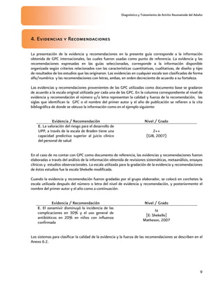 Diagnóstico y Tratamiento de Artritis Reumatoide del Adulto
9
4. Evidencias y Recomendaciones
La presentación de la evidencia y recomendaciones en la presente guía corresponde a la información
obtenida de GPC internacionales, las cuales fueron usadas como punto de referencia. La evidencia y las
recomendaciones expresadas en las guías seleccionadas, corresponde a la información disponible
organizada según criterios relacionados con las características cuantitativas, cualitativas, de diseño y tipo
de resultados de los estudios que las originaron. Las evidencias en cualquier escala son clasificadas de forma
alfa/numérica y las recomendaciones con letras, ambas, en orden decreciente de acuerdo a su fortaleza.
Las evidencias y recomendaciones provenientes de las GPC utilizadas como documento base se gradaron
de acuerdo a la escala original utilizada por cada una de las GPC. En la columna correspondiente al nivel de
evidencia y recomendación el número y/o letra representan la calidad y fuerza de la recomendación, las
siglas que identifican la GPC o el nombre del primer autor y el año de publicación se refieren a la cita
bibliográfica de donde se obtuvo la información como en el ejemplo siguiente:
Evidencia / Recomendación Nivel / Grado
E. La valoración del riesgo para el desarrollo de
UPP, a través de la escala de Braden tiene una
capacidad predictiva superior al juicio clínico
del personal de salud
2++
(GIB, 2007)
En el caso de no contar con GPC como documento de referencia, las evidencias y recomendaciones fueron
elaboradas a través del análisis de la información obtenida de revisiones sistemáticas, metaanálisis, ensayos
clínicos y estudios observacionales. La escala utilizada para la gradación de la evidencia y recomendaciones
de éstos estudios fue la escala Shekelle modificada.
Cuando la evidencia y recomendación fueron gradadas por el grupo elaborador, se colocó en corchetes la
escala utilizada después del número o letra del nivel de evidencia y recomendación, y posteriormente el
nombre del primer autor y el año como a continuación:
Evidencia / Recomendación Nivel / Grado
E. El zanamivir disminuyó la incidencia de las
complicaciones en 30% y el uso general de
antibióticos en 20% en niños con influenza
confirmada
Ia
[E: Shekelle]
Matheson, 2007
Los sistemas para clasificar la calidad de la evidencia y la fuerza de las recomendaciones se describen en el
Anexo 6.2.
 