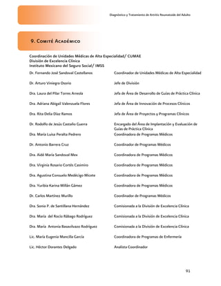 Diagnóstico y Tratamiento de Artritis Reumatoide del Adulto
91
9. Comité Académico
Coordinación de Unidades Médicas de Alta Especialidad/ CUMAE
División de Excelencia Clínica
Instituto Mexicano del Seguro Social/ IMSS
Dr. Fernando José Sandoval Castellanos Coordinador de Unidades Médicas de Alta Especialidad
Dr. Arturo Viniegra Osorio Jefe de División
Dra. Laura del Pilar Torres Arreola Jefa de Área de Desarrollo de Guías de Práctica Clínica
Dra. Adriana Abigail Valenzuela Flores Jefa de Área de Innovación de Procesos Clínicos
Dra. Rita Delia Díaz Ramos Jefa de Área de Proyectos y Programas Clínicos
Dr. Rodolfo de Jesús Castaño Guerra Encargado del Área de Implantación y Evaluación de
Guías de Práctica Clínica
Dra. María Luisa Peralta Pedrero Coordinadora de Programas Médicos
Dr. Antonio Barrera Cruz Coordinador de Programas Médicos
Dra. Aidé María Sandoval Mex Coordinadora de Programas Médicos
Dra. Virginia Rosario Cortés Casimiro Coordinadora de Programas Médicos
Dra. Agustina Consuelo Medécigo Micete Coordinadora de Programas Médicos
Dra. Yuribia Karina Millán Gámez Coordinadora de Programas Médicos
Dr. Carlos Martínez Murillo Coordinador de Programas Médicos
Dra. Sonia P. de Santillana Hernández Comisionada a la División de Excelencia Clínica
Dra. María del Rocío Rábago Rodríguez Comisionada a la División de Excelencia Clínica
Dra. María Antonia Basavilvazo Rodríguez Comisionada a la División de Excelencia Clínica
Lic. María Eugenia Mancilla García Coordinadora de Programas de Enfermería
Lic. Héctor Dorantes Delgado Analista Coordinador
 