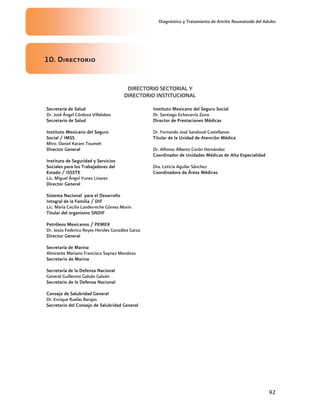 Diagnóstico y Tratamiento de Artritis Reumatoide del Adulto
92
10. Directorio
DIRECTORIO SECTORIAL Y
DIRECTORIO INSTITUCIONAL
Secretaría de Salud
Dr. José Ángel Córdova Villalobos
Secretario de Salud
Instituto Mexicano del Seguro
Social / IMSS
Mtro. Daniel Karam Toumeh
Director General
Instituto de Seguridad y Servicios
Sociales para los Trabajadores del
Estado / ISSSTE
Lic. Miguel Ángel Yunes Linares
Director General
Sistema Nacional para el Desarrollo
Integral de la Familia / DIF
Lic. María Cecilia Landerreche Gómez Morin
Titular del organismo SNDIF
Petróleos Mexicanos / PEMEX
Dr. Jesús Federico Reyes Heroles González Garza
Director General
Secretaría de Marina
Almirante Mariano Francisco Saynez Mendoza
Secretario de Marina
Secretaría de la Defensa Nacional
General Guillermo Galván Galván
Secretario de la Defensa Nacional
Consejo de Salubridad General
Dr. Enrique Ruelas Barajas
Secretario del Consejo de Salubridad General
Instituto Mexicano del Seguro Social
Dr. Santiago Echevarría Zuno
Director de Prestaciones Médicas
Dr. Fernando José Sandoval Castellanos
Titular de la Unidad de Atención Médica
Dr. Alfonso Alberto Cerón Hernández
Coordinador de Unidades Médicas de Alta Especialidad
Dra. Leticia Aguilar Sánchez
Coordinadora de Áreas Médicas
 