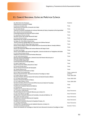 Diagnóstico y Tratamiento de Artritis Reumatoide del Adulto
93
11. Comité Nacional Guías de Práctica Clínica
Dra. Maki Esther Ortiz Domínguez
Subsecretaria de Innovación y Calidad
Presidenta
Dr. Mauricio Hernández Ávila
Subsecretario de Prevención y Promoción de la Salud
Titular
Dr. Julio Sotelo Morales
Titular de la Comisión Coordinadora de Institutos Nacionales de Salud y Hospitales de Alta Especialidad
Titular
Mtro. Salomón Chertorivski Woldenberg
Comisionado Nacional de Protección Social en Salud
Titular
Dr. Jorge Manuel Sánchez González
Secretario Técnico del Consejo Nacional de Salud
Titular
Dr. Octavio Amancio Chassin
Representante del Consejo de Salubridad General
Titular
Gral. Bgda. M.C. Efrén Alberto Pichardo Reyes
Director General de Sanidad Militar de la Secretaría de la Defensa Nacional
Titular
Contra Almirante SSN MC Miguel Ángel López Campos
Director General Adjunto Interino de Sanidad Naval de la Secretaría de Marina, Armada de México
Titular
Dr. Santiago Echevarría Zuno
Director de Prestaciones Médicas del Instituto Mexicano del Seguro Social
Titular
Dr. Carlos Tena Tamayo
Director General Médico del Instituto de Seguridad y Servicios Sociales de los Trabajadores del Estado
Titular
Dr. Víctor Manuel Vázquez Zárate
Subdirector de Servicios de Salud de Petróleos Mexicanos
Titular
Lic. Ma. Cecilia Amerena Serna
Directora General de Rehabilitación y Asistencia Social del Sistema Nacional para el
Desarrollo Integral de la Familia
Titular
Dr. Germán Enrique Fajardo Dolci
Comisionado Nacional de Arbitraje Médico
Titular
Dr. Jorge E. Valdez Garcìa
Director General de Calidad y Educación en Salud
Titular
Dr. Francisco Garrido Latorre
Director General de Evaluación del Desempeño
Titular
Dra. Gabriela Villarreal Levy
Directora General de Información en Salud
Titular
M. en A. María Luisa González Rétiz
Directora General del Centro Nacional de Excelencia Tecnológica en Salud
Titular y suplente del
presidente
Dr. Franklin Libenson Violante
Secretaria de Salud y Directora General del Instituto de Salud del Estado de México
Titular 2008-2009
Dr. Luis Felipe Graham Zapata
Secretario de Salud del Estado de Tabasco
Titular 2008-2009
Dr. Juan Guillermo Mansur Arzola
Secretario de Salud y Director General del OPD de Servicios de Salud de Tamaulipas
Titular 2008-2009
Dr. Manuel H. Ruiz de Chávez Guerrero
Presidente de la Academia Nacional de Medicina
Titular
Dr. Jorge Elías Dib
Presidente de la Academia Mexicana de Cirugía
Titular
Act. Cuauhtémoc Valdés Olmedo
Presidente Ejecutivo de la Fundación Mexicana para la Salud, A.C.
Asesor Permanente
Dr. Juan Víctor Manuel Lara Vélez
Presidente de la Asociación Mexicana de Facultades y Escuelas de Medicina, AC
Asesor Permanente
Mtro. Rubén Hernández Centeno
Presidente de la Asociación Mexicana de Hospitales
Asesor Permanente
Dr. Roberto Simon Sauma
Presidente de la Asociación Nacional de Hospitales Privados, A.C.
Asesor Permanente
Dr. Luis Miguel Vidal Pineda
Presidente de la Sociedad Mexicana de Calidad de Atención a la Salud, A.C.
Asesor Permanente
Dr. Esteban Hernández San Román
Director de Evaluación de Tecnologías en Salud del Centro Nacional de Excelencia Tecnológica en Salud
Secretario Técnico
 