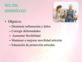 ROL DEL
KINESIÓLOGO
• Objetivo:
– Disminuir inflamación y dolor.
– Corregir deformidades
– Aumentar flexibilidad
– Mantener o mejorar movilidad articular.
– Educación de protección articular.
 