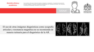 Revisión clínica y
académica.
MDMF
Guía de práctica clínica para la detección temprana, el diagnóstico, el tratamiento y el seguimiento de los pacientes
con artritis reumatoide. Asociación Colombiana de Reumatología, 2022. Documento de consenso: 2023 Asociación´
Colombiana de Reumatología. Publicado por Elsevier España,
El uso de otras imágenes diagnósticas como ecografía
articular y resonancia magnética no se recomienda de
manera rutinaria para el diagnóstico de la AR.
 