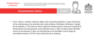 Característica clínica
Revisión clínica y
académica.
MDMF
Guía de práctica clínica para la detección temprana, el diagnóstico, el tratamiento y el seguimiento de los pacientes
con artritis reumatoide. Asociación Colombiana de Reumatología, 2022. Documento de consenso: 2023 Asociación´
Colombiana de Reumatología. Publicado por Elsevier España,
• Curso clínico: variable; malestar, fatiga, dolor musculoesquelético y luego afectación
de las articulaciones; las articulaciones están calientes, hinchadas, dolorosas y rígidas
por la mañana; el 10% tiene un inicio agudo de síntomas graves, pero por lo general la
afectación de las articulaciones ocurre durante meses o años; la mayor parte del daño
ocurre en los primeros 5 años, las articulaciones son inestables con un rango de
movimiento mínimo; El 50% tiene afectación de la columna.
 