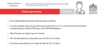 Datos generales MDMF
Revisión clínica y
académica.
• Es la enfermedad autoinmune más frecuente en adultos.
• A escala mundial, tiene una prevalencia de entre el 0,5 y el 1%, con una tasa de prevalencia
estandarizada por edad de 246,6 por cada 100.000 habitantes.
• Más frecuente en mujeres que en varones.
• Pico de presentación se encuentra entre los 60 y los 64 años.
• Una mayor prevalencia en el rango de edad de 70 a 74 anos ˜
Guía de práctica clínica para la detección temprana, el diagnóstico, el tratamiento y el seguimiento de los pacientes
con artritis reumatoide. Asociación Colombiana de Reumatología, 2022. Documento de consenso: 2023 Asociación´
Colombiana de Reumatología. Publicado por Elsevier España,
 