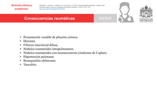 Consecuencias reumáticas
Revisión clínica y
académica.
MDMF
Schneider, F., Gruden, J., Tazelaar, H. D., & Leslie, K. O. (2012). Pleuropulmonary pathology in patients with
rheumatic disease. Archives of pathology & laboratory medicine, 136(10), 1242–1252.
https://doi.org/10.5858/arpa.2012-0248-SA
• Presentación variable de pleuritis crónica.
• Derrame.
• Fibrosis intersticial difusa.
• Nódulos reumatoides intrapulmonares.
• Nódulos reumatoides con neumoconiosis (síndrome de Caplan).
• Hipertensión pulmonar.
• Bronquiolitis obliterante.
• Vasculitis.
 