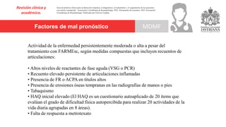Factores de mal pronóstico
Revisión clínica y
académica.
MDMF
Actividad de la enfermedad persistentemente moderada o alta a pesar del
tratamiento con FARMEsc, según medidas compuestas que incluyen recuentos de
articulaciones:
• Altos niveles de reactantes de fase aguda (VSG o PCR)
• Recuento elevado persistente de articulaciones inflamadas
• Presencia de FR o ACPA en títulos altos
• Presencia de erosiones óseas tempranas en las radiografías de manos o pies
• Tabaquismo
• HAQ inicial elevado (El HAQ es un cuestionario autoaplicado de 20 ítems que
evalúan el grado de dificultad física autopercibida para realizar 20 actividades de la
vida diaria agrupadas en 8 áreas).
• Falta de respuesta a metrotexato
Guía de práctica clínica para la detección temprana, el diagnóstico, el tratamiento y el seguimiento de los pacientes
con artritis reumatoide. Asociación Colombiana de Reumatología, 2022. Documento de consenso: 2023 Asociación´
Colombiana de Reumatología. Publicado por Elsevier España,
 