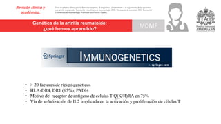 Genética de la artritis reumatoide:
¿qué hemos aprendido?
Revisión clínica y
académica.
MDMF
Guía de práctica clínica para la detección temprana, el diagnóstico, el tratamiento y el seguimiento de los pacientes
con artritis reumatoide. Asociación Colombiana de Reumatología, 2022. Documento de consenso: 2023 Asociación´
Colombiana de Reumatología. Publicado por Elsevier España,
• > 20 factores de riesgo genéticos
• HLA-DR4, DR1 (65%); PADI4
• Motivo del receptor de antígeno de células T Q(K/R)RA en 75%
• Vía de señalización de IL2 implicada en la activación y proliferación de células T
 