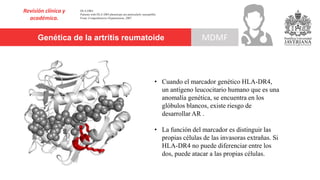 Genética de la artritis reumatoide
Revisión clínica y
académica.
MDMF
HLA-DR4
Patients with HLA DR4 phenotype are particularly susceptible.
From: Comprehensive Hypertension, 2007
• Cuando el marcador genético HLA-DR4,
un antígeno leucocitario humano que es una
anomalía genética, se encuentra en los
glóbulos blancos, existe riesgo de
desarrollar AR .
• La función del marcador es distinguir las
propias células de las invasoras extrañas. Si
HLA-DR4 no puede diferenciar entre los
dos, puede atacar a las propias células.
 