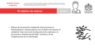 El objetivo de mejorar
Revisión clínica y
académica.
MDMF
Guía de práctica clínica para la detección temprana, el diagnóstico, el tratamiento y el seguimiento de los pacientes
con artritis reumatoide. Asociación Colombiana de Reumatología, 2022. Documento de consenso: 2023 Asociación´
Colombiana de Reumatología. Publicado por Elsevier España,
• Manejo de los pacientes comprende intervenciones no
farmacológicas y farmacológicas con el objetivo de mejorar la
calidad de vida a través de la reducción de los síntomas y la
prevención o disminución del daño˜ articular y de las
complicaciones de la enfermedad.
 