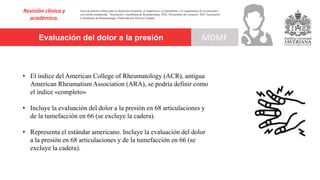 Evaluación del dolor a la presión
Revisión clínica y
académica.
MDMF
Guía de práctica clínica para la detección temprana, el diagnóstico, el tratamiento y el seguimiento de los pacientes
con artritis reumatoide. Asociación Colombiana de Reumatología, 2022. Documento de consenso: 2023 Asociación´
Colombiana de Reumatología. Publicado por Elsevier España,
• El índice del American College of Rheumatology (ACR), antigua
American Rheumatism Association (ARA), se podría definir como
el índice «completo»
• Incluye la evaluación del dolor a la presión en 68 articulaciones y
de la tumefacción en 66 (se excluye la cadera).
• Representa el estándar americano. Incluye la evaluación del dolor
a la presión en 68 articulaciones y de la tumefacción en 66 (se
excluye la cadera).
 