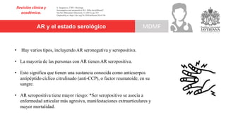 AR y el estado serológico
Revisión clínica y
académica.
MDMF
S. Ajeganova, T.W.J. Huizinga.
Seronegative and seropositive RA: Alike but different?.
Nat Rev Rheumatol [Internet], 11 (2015), pp. 8-9
Disponible en: https://doi.org/10.1038/nrrheum.2014.194
• Hay varios tipos, incluyendo AR seronegativa y seropositiva.
• La mayoría de las personas con AR tienen AR seropositiva.
• Esto significa que tienen una sustancia conocida como anticuerpos
antipéptido cíclico citrulinado (anti-CCP), o factor reumatoide, en su
sangre.
• AR seropositiva tiene mayor riesgo: *Ser seropositivo se asocia a
enfermedad articular más agresiva, manifestaciones extraarticulares y
mayor mortalidad.
 
