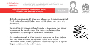 Principios generales en el manejo de los
pacientes con artritis reumatoide
Revisión clínica y
académica.
MDMF
Guía de práctica clínica para la detección temprana, el diagnóstico, el tratamiento y el seguimiento de los pacientes
con artritis reumatoide. Asociación Colombiana de Reumatología, 2022. Documento de consenso: 2023 Asociación´
Colombiana de Reumatología. Publicado por Elsevier España,
• Todos los pacientes con AR deben ser evaluados por el reumatólogo, con el
fin de mejorar la probabilidad de lograr modificaciones en el curso de la
enfermedad.
• La identificación temprana de la enfermedad es fundamental para mejorar
su pronóstico. En todos los casos debe promoverse la evaluación
especializada y la prescripción oportuna del tratamiento.
• En el paciente con AR se deben promover cambios en pro de un estilo de
vida y un estado saludable, incluyendo actividad física, cese de
tabaquismo, control de peso y gestión de factores de riesgo con el objetivo
de prevenir comorbilidad cardiovascular.
 