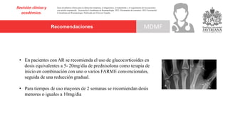 Recomendaciones
Revisión clínica y
académica.
MDMF
Guía de práctica clínica para la detección temprana, el diagnóstico, el tratamiento y el seguimiento de los pacientes
con artritis reumatoide. Asociación Colombiana de Reumatología, 2022. Documento de consenso: 2023 Asociación´
Colombiana de Reumatología. Publicado por Elsevier España,
• En pacientes con AR se recomienda el uso de glucocorticoides en
dosis equivalentes a 5- 20mg/día de prednisolona como terapia de
inicio en combinación con uno o varios FARME convencionales,
seguida de una reducción gradual.
• Para tiempos de uso mayores de 2 semanas se recomiendan dosis
menores o iguales a 10mg/día
 