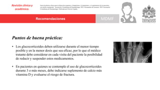 Recomendaciones
Revisión clínica y
académica.
MDMF
Guía de práctica clínica para la detección temprana, el diagnóstico, el tratamiento y el seguimiento de los pacientes
con artritis reumatoide. Asociación Colombiana de Reumatología, 2022. Documento de consenso: 2023 Asociación´
Colombiana de Reumatología. Publicado por Elsevier España,
Puntos de buena práctica:
• Los glucocorticoides deben utilizarse durante el menor tiempo
posible y en la menor dosis que sea eficaz, por lo que el médico
tratante debe considerar en cada visita del paciente la posibilidad
de reducir y suspender estos medicamentos.
• En pacientes en quienes se contemple el uso de glucocorticoides
durante 3 o más meses, debe indicarse suplemento de calcio más
vitamina D y evaluarse el riesgo de fractura.
 