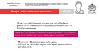 Manejos / contexto de artritis reumatoide
Revisión clínica y
académica.
MDMF
Guía de práctica clínica para la detección temprana, el diagnóstico, el tratamiento y el seguimiento de los pacientes
con artritis reumatoide. Asociación Colombiana de Reumatología, 2022. Documento de consenso: 2023 Asociación´
Colombiana de Reumatología. Publicado por Elsevier España,
• Metotrexato más leflunomida o metotrexato más sulfasalazina
parecen ser las combinaciones de dos fármacos más eficaces de los
FAME convencionales.
• Metotrexato y Hidroxicloroquina o cloroquina.
• Sulfasalazina y Hidroxicloroquina o cloroquina o combinaciones
con leflunomida
El metotrexato (Folex®, Rheumatrex®, Trexall®) y la sulfasalazina (Azulfidine EN-Tabs®, Sulfazine®)
actúan de manera similar para aliviar los síntomas, reducir el número de articulaciones afectadas, mejorar la
capacidad para las actividades diarias y retardar o detener el daño a las articulaciones.
 