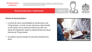 Recomendaciones :metotrexato
Revisión clínica y
académica.
MDMF
Guía de práctica clínica para la detección temprana, el diagnóstico, el tratamiento y el seguimiento de los pacientes
con artritis reumatoide. Asociación Colombiana de Reumatología, 2022. Documento de consenso: 2023 Asociación´
Colombiana de Reumatología. Publicado por Elsevier España,
Puntos de buena práctica:
• La dosis de inicio recomendada de metotrexato es de
15mg/semana, vía oral, en una sola toma o fraccionada
en dos tomas con un intervalo máximo de 24h; con
ajuste del tratamiento según la respuesta hasta una dosis
máxima de 25mg/semana.
• En adultos mayores puede ser necesario disminuir las
dosis.
 