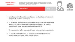 Leflunomida
Revisión clínica y
académica.
MDMF
Guía de práctica clínica para la detección temprana, el diagnóstico, el tratamiento y el seguimiento de los pacientes
con artritis reumatoide. Asociación Colombiana de Reumatología, 2022. Documento de consenso: 2023 Asociación´
Colombiana de Reumatología. Publicado por Elsevier España,
• Actualmente la leflunomida es un fármaco de elección en el tratamiento
temprano de la artritis reumatoide.
• Su uso se está generalizando tanto en monoterapia como en combinación
con otros fármacos (metotrexato), incluso en la práctica de muchos
reumatólogos se usa junto con los fármacos anti-TNF.
• En pacientes con AR se recomienda iniciar tratamiento con metotrexato.
• En caso de contraindicación, se recomienda utilizar leflunomida o
sulfasalazina, de acuerdo con el criterio médico.
 
