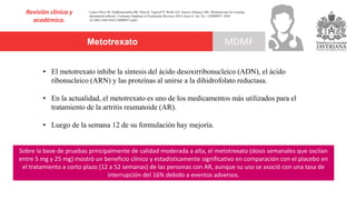Metotrexato
Revisión clínica y
académica.
MDMF
Lopez-Olivo M, Siddhanamatha HR, Shea B, Tugwell P, Wells GA, Suarez-Almazor ME. Methotrexate for treating
rheumatoid arthritis. Cochrane Database of Systematic Reviews 2014, Issue 6. Art. No.: CD000957. DOI:
10.1002/14651858.CD000957.pub2
• El metotrexato inhibe la síntesis del ácido desoxirribonucleico (ADN), el ácido
ribonucleico (ARN) y las proteínas al unirse a la dihidrofolato reductasa.
• En la actualidad, el metotrexato es uno de los medicamentos más utilizados para el
tratamiento de la artritis reumatoide (AR).
• Luego de la semana 12 de su formulación hay mejoría.
Sobre la base de pruebas principalmente de calidad moderada a alta, el metotrexato (dosis semanales que oscilan
entre 5 mg y 25 mg) mostró un beneficio clínico y estadísticamente significativo en comparación con el placebo en
el tratamiento a corto plazo (12 a 52 semanas) de las personas con AR, aunque su uso se asoció con una tasa de
interrupción del 16% debido a eventos adversos.
 
