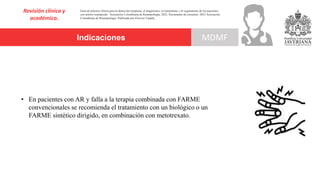 Indicaciones
Revisión clínica y
académica.
MDMF
Guía de práctica clínica para la detección temprana, el diagnóstico, el tratamiento y el seguimiento de los pacientes
con artritis reumatoide. Asociación Colombiana de Reumatología, 2022. Documento de consenso: 2023 Asociación´
Colombiana de Reumatología. Publicado por Elsevier España,
• En pacientes con AR y falla a la terapia combinada con FARME
convencionales se recomienda el tratamiento con un biológico o un
FARME sintético dirigido, en combinación con metotrexato.
 
