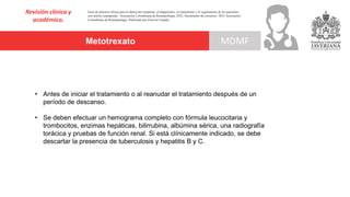Metotrexato
Revisión clínica y
académica.
MDMF
Guía de práctica clínica para la detección temprana, el diagnóstico, el tratamiento y el seguimiento de los pacientes
con artritis reumatoide. Asociación Colombiana de Reumatología, 2022. Documento de consenso: 2023 Asociación´
Colombiana de Reumatología. Publicado por Elsevier España,
• Antes de iniciar el tratamiento o al reanudar el tratamiento después de un
período de descanso.
• Se deben efectuar un hemograma completo con fórmula leucocitaria y
trombocitos, enzimas hepáticas, bilirrubina, albúmina sérica, una radiografía
torácica y pruebas de función renal. Si está clínicamente indicado, se debe
descartar la presencia de tuberculosis y hepatitis B y C.
 
