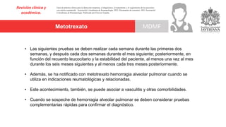 Metotrexato
Revisión clínica y
académica.
MDMF
Guía de práctica clínica para la detección temprana, el diagnóstico, el tratamiento y el seguimiento de los pacientes
con artritis reumatoide. Asociación Colombiana de Reumatología, 2022. Documento de consenso: 2023 Asociación´
Colombiana de Reumatología. Publicado por Elsevier España,
• Las siguientes pruebas se deben realizar cada semana durante las primeras dos
semanas, y después cada dos semanas durante el mes siguiente; posteriormente, en
función del recuento leucocitario y la estabilidad del paciente, al menos una vez al mes
durante los seis meses siguientes y al menos cada tres meses posteriormente.
• Además, se ha notificado con metotrexato hemorragia alveolar pulmonar cuando se
utiliza en indicaciones reumatológicas y relacionadas.
• Este acontecimiento, también, se puede asociar a vasculitis y otras comorbilidades.
• Cuando se sospeche de hemorragia alveolar pulmonar se deben considerar pruebas
complementarias rápidas para confirmar el diagnóstico.
 