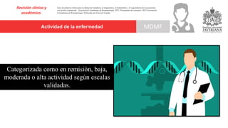 Actividad de la enfermedad
Revisión clínica y
académica.
MDMF
Guía de práctica clínica para la detección temprana, el diagnóstico, el tratamiento y el seguimiento de los pacientes
con artritis reumatoide. Asociación Colombiana de Reumatología, 2022. Documento de consenso: 2023 Asociación´
Colombiana de Reumatología. Publicado por Elsevier España,
Categorizada como en remisión, baja,
moderada o alta actividad según escalas
validadas.
 