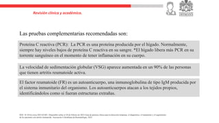 Revisión clínica y académica.
Las pruebas complementarias recomendadas son:
La velocidad de sedimentación globular (VSG) aparece aumentada en un 90% de las personas
que tienen artritis reumatoide activa.
Proteína C reactiva (PCR): La PCR es una proteína producida por el hígado. Normalmente,
siempre hay niveles bajos de proteína C reactiva en su sangre. *El hígado libera más PCR en su
torrente sanguíneo en el momento de tener inflamación en su cuerpo.
El factor reumatoide (FR) es un autoanticuerpo, una inmunoglobulina de tipo IgM producida por
el sistema inmunitario del organismo. Los autoanticuerpos atacan a los tejidos propios,
identificándolos como si fueran estructuras extrañas.
DOI: 10.1016/j.rcreu.2023.02.001- Disponible online el 28 de Febrero de 2023-Guía de práctica clínica para la detección temprana, el diagnóstico, el tratamiento y el seguimiento
de los pacientes con artritis reumatoide. Asociación Colombiana de Reumatología, 2022
 