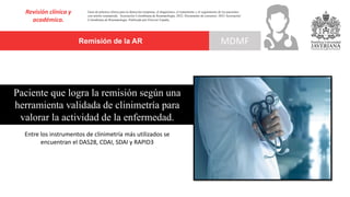 Remisión de la AR
Revisión clínica y
académica.
MDMF
Guía de práctica clínica para la detección temprana, el diagnóstico, el tratamiento y el seguimiento de los pacientes
con artritis reumatoide. Asociación Colombiana de Reumatología, 2022. Documento de consenso: 2023 Asociación´
Colombiana de Reumatología. Publicado por Elsevier España,
Paciente que logra la remisión según una
herramienta validada de clinimetría para
valorar la actividad de la enfermedad.
Entre los instrumentos de clinimetría más utilizados se
encuentran el DAS28, CDAI, SDAI y RAPID3
 