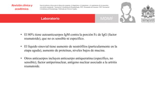 Laboratorio
Revisión clínica y
académica.
MDMF
Guía de práctica clínica para la detección temprana, el diagnóstico, el tratamiento y el seguimiento de los pacientes
con artritis reumatoide. Asociación Colombiana de Reumatología, 2022. Documento de consenso: 2023 Asociación´
Colombiana de Reumatología. Publicado por Elsevier España,
• El 80% tiene autoanticuerpos IgM contra la porción Fc de IgG (factor
reumatoide), que no es sensible ni específico.
• El líquido sinovial tiene aumento de neutrófilos (particularmente en la
etapa aguda), aumento de proteínas, niveles bajos de mucina.
• Otros anticuerpos incluyen anticuerpo antiqueratina (específico, no
sensible), factor antiperinuclear, antígeno nuclear asociado a la artritis
reumatoide.
 