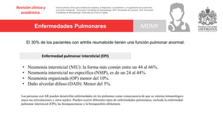 Enfermedades Pulmonares
Revisión clínica y
académica.
MDMF
Guía de práctica clínica para la detección temprana, el diagnóstico, el tratamiento y el seguimiento de los pacientes
con artritis reumatoide. Asociación Colombiana de Reumatología, 2022. Documento de consenso: 2023 Asociación´
Colombiana de Reumatología. Publicado por Elsevier España,
El 30% de los pacientes con artritis reumatoide tienen una función pulmonar anormal.
• Neumonía intersticial (NIU): la forma más común entre un 44 al 66%.
• Neumonía intersticial no específica (NSIP), es de un 24 al 44%.
• Neumonía organizada (OP) menor del 10%.
• Daño alveolar difuso (DAD): Menor del 5%.
Enfermedad pulmonar intersticial (EPI)
Las personas con AR pueden desarrollar enfermedades en los pulmones como consecuencia de que su sistema inmunológico
ataca sus articulaciones y otros tejidos. Pueden ocurrir diferentes tipos de enfermedades pulmonares, incluida la enfermedad
pulmonar intersticial (EPI), las bronquiectasias y la bronquiolitis obliterante.
 
