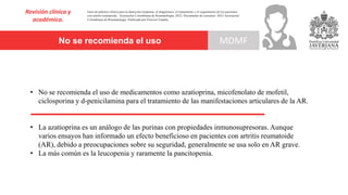 No se recomienda el uso
Revisión clínica y
académica.
MDMF
Guía de práctica clínica para la detección temprana, el diagnóstico, el tratamiento y el seguimiento de los pacientes
con artritis reumatoide. Asociación Colombiana de Reumatología, 2022. Documento de consenso: 2023 Asociación´
Colombiana de Reumatología. Publicado por Elsevier España,
• No se recomienda el uso de medicamentos como azatioprina, micofenolato de mofetil,
ciclosporina y d-penicilamina para el tratamiento de las manifestaciones articulares de la AR.
• La azatioprina es un análogo de las purinas con propiedades inmunosupresoras. Aunque
varios ensayos han informado un efecto beneficioso en pacientes con artritis reumatoide
(AR), debido a preocupaciones sobre su seguridad, generalmente se usa solo en AR grave.
• La más común es la leucopenia y raramente la pancitopenia.
 
