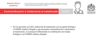 Contraindicación o intolerancia al metotrexato
Revisión clínica y
académica.
MDMF
Guía de práctica clínica para la detección temprana, el diagnóstico, el tratamiento y el seguimiento de los pacientes
con artritis reumatoide. Asociación Colombiana de Reumatología, 2022. Documento de consenso: 2023 Asociación´
Colombiana de Reumatología. Publicado por Elsevier España,
• En los pacientes con AR e indicación de tratamiento con un agente biológico
o FARME sintético dirigido y que presentan contraindicación o intolerancia
al metotrexato, se aconseja la leflunomida en combinación con terapia
biológica o un FARME sintético dirigido.
 