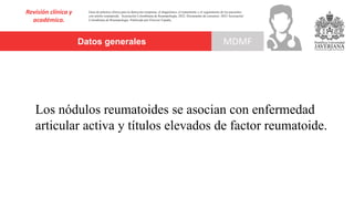 Datos generales
Revisión clínica y
académica.
MDMF
Guía de práctica clínica para la detección temprana, el diagnóstico, el tratamiento y el seguimiento de los pacientes
con artritis reumatoide. Asociación Colombiana de Reumatología, 2022. Documento de consenso: 2023 Asociación´
Colombiana de Reumatología. Publicado por Elsevier España,
Los nódulos reumatoides se asocian con enfermedad
articular activa y títulos elevados de factor reumatoide.
 