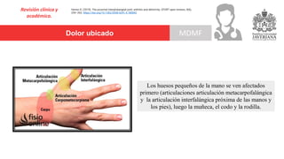 Revisión clínica y
académica.
Herren D. (2019). The proximal interphalangeal joint: arthritis and deformity. EFORT open reviews, 4(6),
254–262. https://doi.org/10.1302/2058-5241.4.180042
Los huesos pequeños de la mano se ven afectados
primero (articulaciones articulación metacarpofalángica
y la articulación interfalángica próxima de las manos y
los pies), luego la muñeca, el codo y la rodilla.
Dolor ubicado MDMF
 