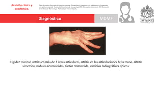 Diagnóstico
Revisión clínica y
académica.
MDMF
Guía de práctica clínica para la detección temprana, el diagnóstico, el tratamiento y el seguimiento de los pacientes
con artritis reumatoide. Asociación Colombiana de Reumatología, 2022. Documento de consenso: 2023 Asociación´
Colombiana de Reumatología. Publicado por Elsevier España,
Rigidez matinal, artritis en más de 3 áreas articulares, artritis en las articulaciones de la mano, artritis
simétrica, nódulos reumatoides, factor reumatoide, cambios radiográficos típicos.
 