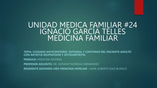 UNIDAD MEDICA FAMILIAR #24
IGNACIO GARCÍA TELLES
MEDICINA FAMILIAR
TEMA: CUIDADO ANTICIPATORIO INTEGRAL Y CONTINUO DEL PACIENTE ADULTO
CON ARTRITIS REUMATOIDE Y OSTEOARTRITIS.
MODULO: MEDICINA INTERNA
PROFESOR ADJUNTO: DR. GIOVANY NORIEGA HERNANDEZ
RESIDENTE SEGUNDO AÑO MEDICINA FAMILIAR : JAIME ALBERTO DIAZ BLANCO
 