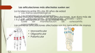 La incidencia entre 25 y los 55 años de edad
Rigidez matutina temprana en las articulaciones, que dura más de
1 h y que desaparece con la actividad física.
Las primeras articulaciones afectadas son las pequeñas de manos
y pies.
• Monoarticular
• Oligoarticular
• Poliarticular
Las articulaciones más afectadas suelen ser:
o Las metacarpofalángicas
o Las interfalángicas proximales
o Las articulaciones interfalángicas distales----pero
suele ser manifestación de osteoartritis
concomitante.
 