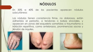 NÓDULOS
En 30% a 40% de los pacientes aparecen nódulos
subcutáneos
Los nódulos tienen consistencia firme, no dolorosos, están
adheridos al periostio, a tendones o bolsas sinoviales, y
aparecen en zonas del esqueleto sometidas a traumatismo o
irritación repetitiva, como antebrazos, prominencias sacras y
tendón de Aquiles.
 